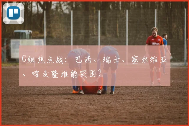 G组焦点战：巴西、瑞士、塞尔维亚、喀麦隆谁能突围？