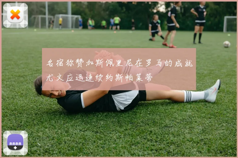 名宿称赞加斯佩里尼在罗马的成就尤文应迅速续约斯帕莱蒂