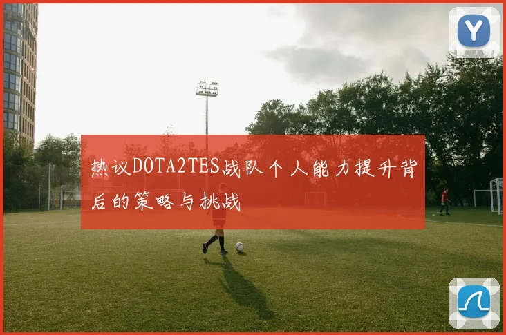 热议DOTA2TES战队个人能力提升背后的策略与挑战