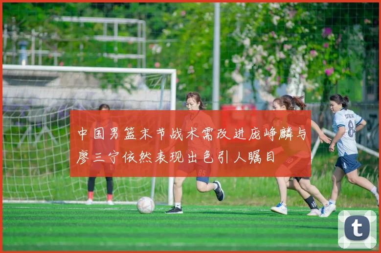 中国男篮末节战术需改进庞峥麟与廖三宁依然表现出色引人瞩目