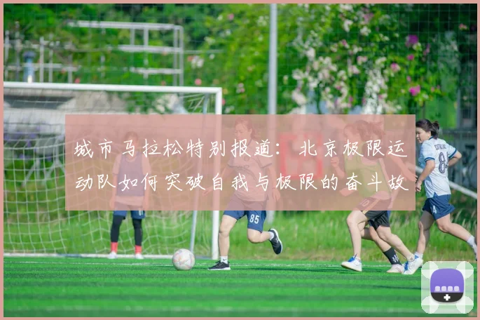 城市马拉松特别报道：北京极限运动队如何突破自我与极限的奋斗故事