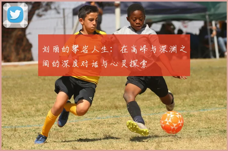 刘丽的攀岩人生：在高峰与深渊之间的深度对话与心灵探索
