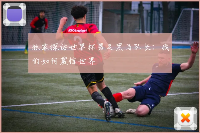 独家探访世界杯男足黑马队长：我们如何震惊世界