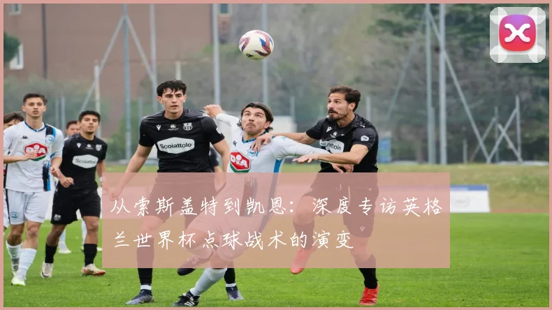 从索斯盖特到凯恩：深度专访英格兰世界杯点球战术的演变