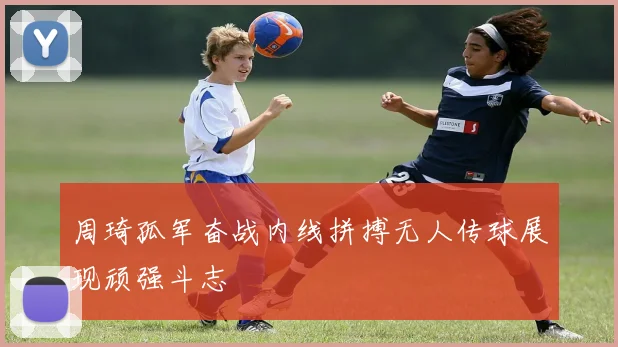 周琦孤军奋战内线拼搏无人传球展现顽强斗志